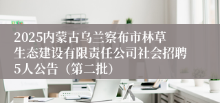2025内蒙古乌兰察布市林草生态建设有限责任公司社会招聘5人公告（第二批）