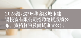 2025湖北鄂州华容区城市建设投资有限公司招聘笔试成绩公布、资格复审及面试事宜公告