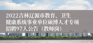 2022吉林辽源市教育、卫生健康系统事业单位硕博人才专项招聘97人公告（教师岗）