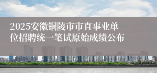 2025安徽铜陵市市直事业单位招聘统一笔试原始成绩公布