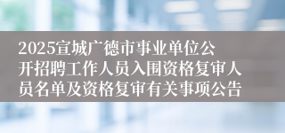 2025宣城广德市事业单位公开招聘工作人员入围资格复审人员名单及资格复审有关事项公告