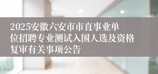 2025安徽六安市市直事业单位招聘专业测试入围人选及资格复审有关事项公告