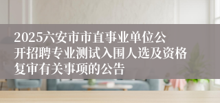 2025六安市市直事业单位公开招聘专业测试入围人选及资格复审有关事项的公告