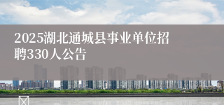 2025湖北通城县事业单位招聘330人公告                                    	                                                                        2025-04-30
