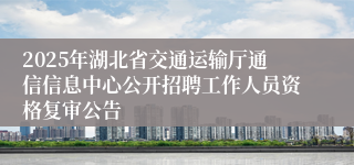 2025年湖北省交通运输厅通信信息中心公开招聘工作人员资格复审公告