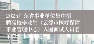 2025广东省事业单位集中招聘高校毕业生（云浮市医疗保障事业管理中心）入围面试人员名单有关事项的通知