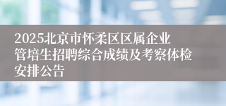 2025北京市怀柔区区属企业管培生招聘综合成绩及考察体检安排公告