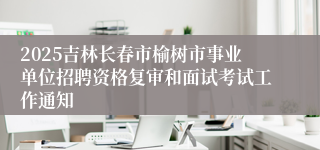 2025吉林长春市榆树市事业单位招聘资格复审和面试考试工作通知
