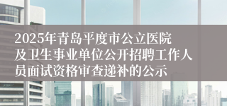2025年青岛平度市公立医院及卫生事业单位公开招聘工作人员面试资格审查递补的公示