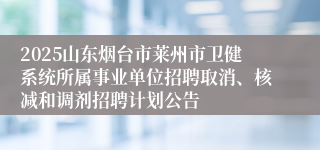 2025山东烟台市莱州市卫健系统所属事业单位招聘取消、核减和调剂招聘计划公告