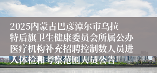 2025内蒙古巴彦淖尔市乌拉特后旗卫生健康委员会所属公办医疗机构补充招聘控制数人员进入体检和考察范围人员公告