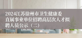 2024江苏徐州市卫生健康委直属事业单位招聘高层次人才拟聘人员公示（二）