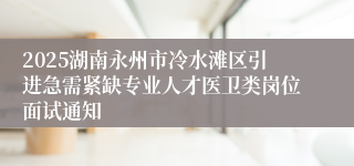 2025湖南永州市冷水滩区引进急需紧缺专业人才医卫类岗位面试通知