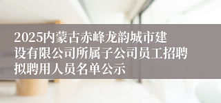 2025内蒙古赤峰龙韵城市建设有限公司所属子公司员工招聘拟聘用人员名单公示