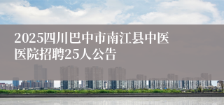 2025四川巴中市南江县中医医院招聘25人公告