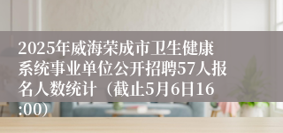 2025年威海荣成市卫生健康系统事业单位公开招聘57人报名人数统计（截止5月6日16:00）