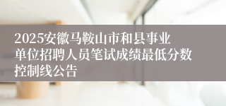 2025安徽马鞍山市和县事业单位招聘人员笔试成绩最低分数控制线公告