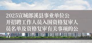 2025宣城郎溪县事业单位公开招聘工作人员入围资格复审人员名单及资格复审有关事项的公告