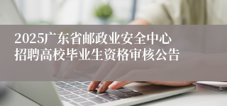 2025广东省邮政业安全中心招聘高校毕业生资格审核公告