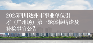2025四川达州市事业单位引才（广州场）第一轮体检结论及补检事宜公告