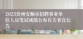 2025贵州安顺市招聘事业单位人员笔试成绩公布有关事宜公告