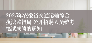 2025年安徽省交通运输综合执法监督局 公开招聘人员统考笔试成绩的通知