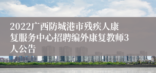 2022广西防城港市残疾人康复服务中心招聘编外康复教师3人公告