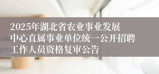 2025年湖北省农业事业发展中心直属事业单位统一公开招聘工作人员资格复审公告