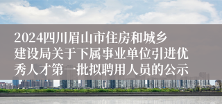 2024四川眉山市住房和城乡建设局关于下属事业单位引进优秀人才第一批拟聘用人员的公示