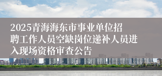 2025青海海东市事业单位招聘工作人员空缺岗位递补人员进入现场资格审查公告