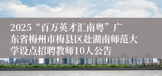 2025“百万英才汇南粤”广东省梅州市梅县区赴湖南师范大学设点招聘教师10人公告