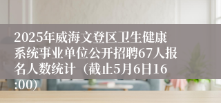 2025年威海文登区卫生健康系统事业单位公开招聘67人报名人数统计（截止5月6日16:00）