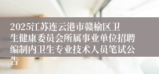 2025江苏连云港市赣榆区卫生健康委员会所属事业单位招聘编制内卫生专业技术人员笔试公告