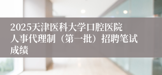 2025天津医科大学口腔医院人事代理制（第一批）招聘笔试成绩