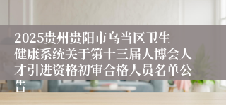 2025贵州贵阳市乌当区卫生健康系统关于第十三届人博会人才引进资格初审合格人员名单公告