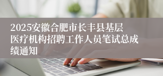 2025安徽合肥市长丰县基层医疗机构招聘工作人员笔试总成绩通知