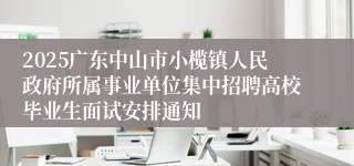 2025广东中山市小榄镇人民政府所属事业单位集中招聘高校毕业生面试安排通知