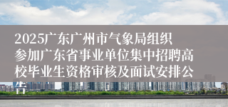 2025广东广州市气象局组织参加广东省事业单位集中招聘高校毕业生资格审核及面试安排公告