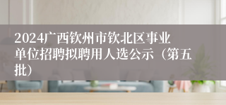 2024广西钦州市钦北区事业单位招聘拟聘用人选公示（第五批）