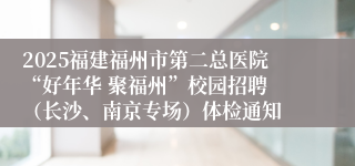 2025福建福州市第二总医院“好年华 聚福州”校园招聘 （长沙、南京专场）体检通知