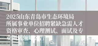 2025山东青岛市生态环境局所属事业单位招聘紧缺急需人才资格审查、心理测试、面试及专业测试须知公告