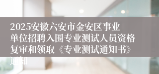 2025安徽六安市金安区事业单位招聘入围专业测试人员资格复审和领取《专业测试通知书》通知