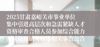 2025甘肃嘉峪关市事业单位集中引进高层次和急需紧缺人才资格审查合格人员参加综合能力测试及面试考核等相关事宜公告