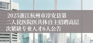  2025浙江杭州市淳安县第二人民医院医共体自主招聘高层次紧缺专业人才6人公告