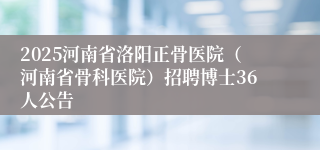 2025河南省洛阳正骨医院（河南省骨科医院）招聘博士36人公告