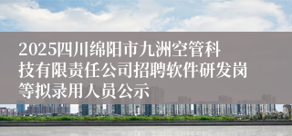 2025四川绵阳市九洲空管科技有限责任公司招聘软件研发岗等拟录用人员公示