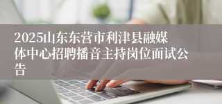 2025山东东营市利津县融媒体中心招聘播音主持岗位面试公告