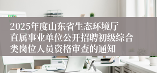 2025年度山东省生态环境厅直属事业单位公开招聘初级综合类岗位人员资格审查的通知