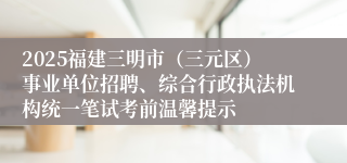 2025福建三明市（三元区）事业单位招聘、综合行政执法机构统一笔试考前温馨提示