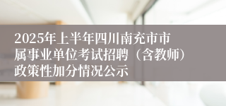 2025年上半年四川南充市市属事业单位考试招聘（含教师）政策性加分情况公示